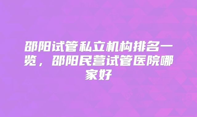 邵阳试管私立机构排名一览，邵阳民营试管医院哪家好