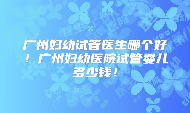 广州妇幼试管医生哪个好!广州妇幼医院试管婴儿多少钱!