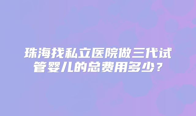 珠海找私立医院做三代试管婴儿的总费用多少?