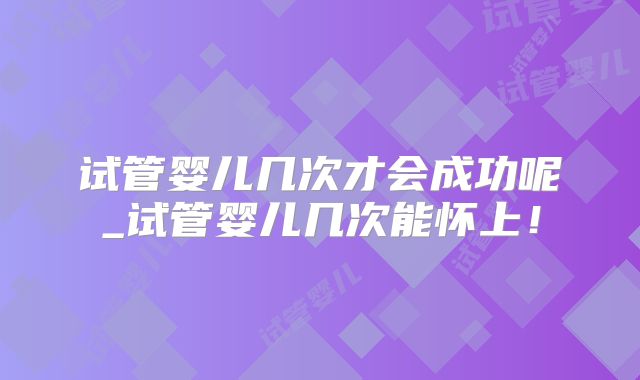 试管婴儿几次才会成功呢_试管婴儿几次能怀上!