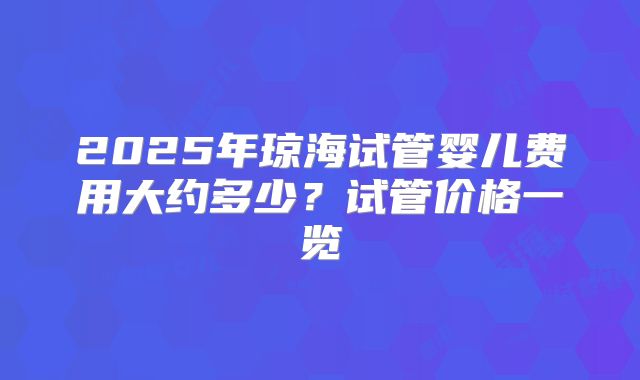 2025年琼海试管婴儿费用大约多少？试管价格一览