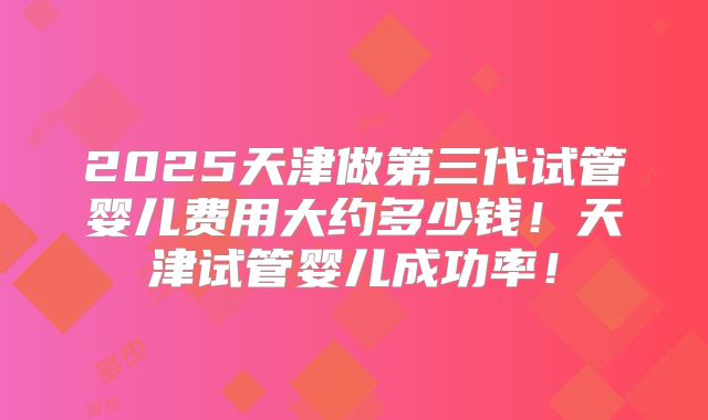 2025天津做第三代试管婴儿费用大约多少钱!天津试管婴儿成功率!