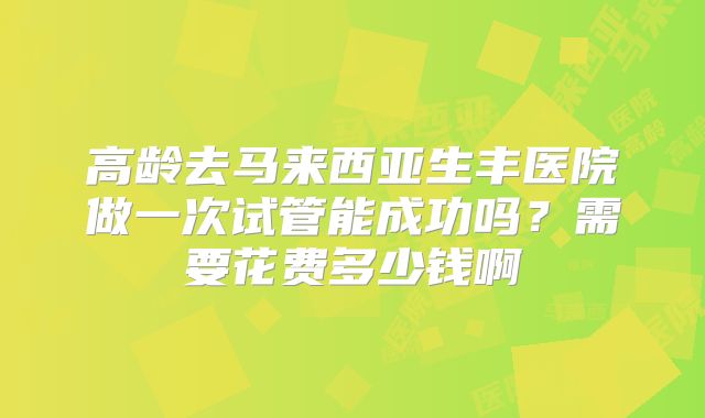 高龄去马来西亚生丰医院做一次试管能成功吗?需要花费多少钱啊