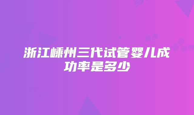 浙江嵊州三代试管婴儿成功率是多少