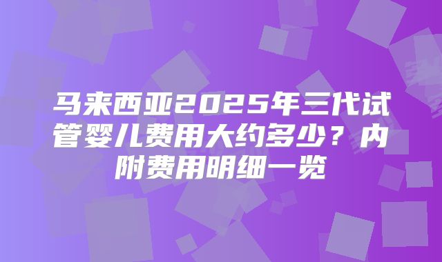 马来西亚2025年三代试管婴儿费用大约多少?内附费用明细一览
