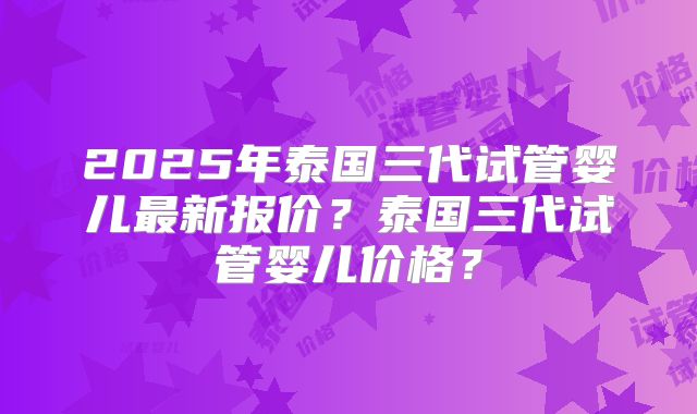 2025年泰国三代试管婴儿最新报价?泰国三代试管婴儿价格?
