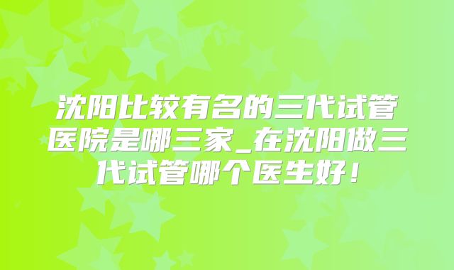 沈阳比较有名的三代试管医院是哪三家_在沈阳做三代试管哪个医生好!