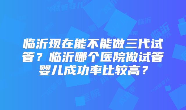 临沂现在能不能做三代试管?临沂哪个医院做试管婴儿成功率比较高?