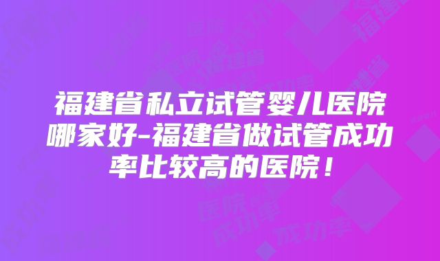 福建省私立试管婴儿医院哪家好-福建省做试管成功率比较高的医院!