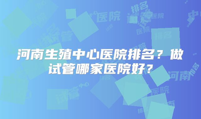 河南生殖中心医院排名？做试管哪家医院好？