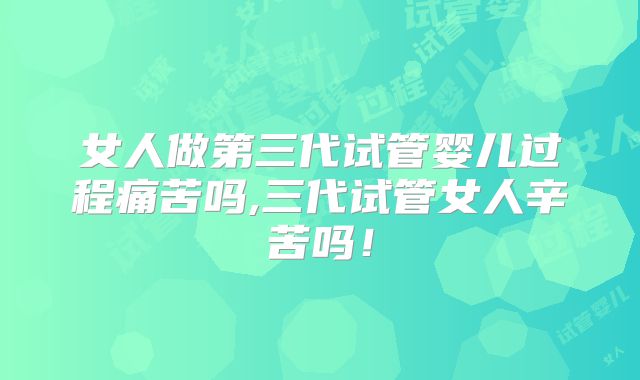 女人做第三代试管婴儿过程痛苦吗,三代试管女人辛苦吗！