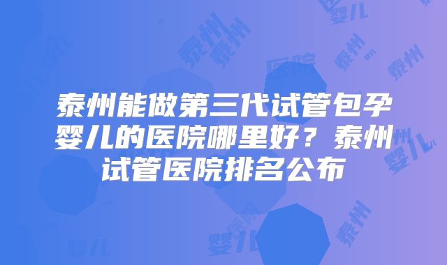 泰州能做第三代试管包孕婴儿的医院哪里好?泰州试管医院排名公布