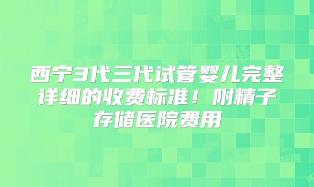 西宁3代三代试管婴儿完整详细的收费标准!附精子存储医院费用