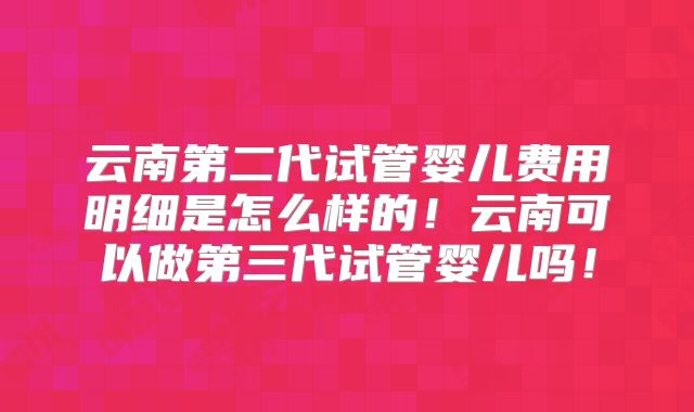云南第二代试管婴儿费用明细是怎么样的!云南可以做第三代试管婴儿吗!