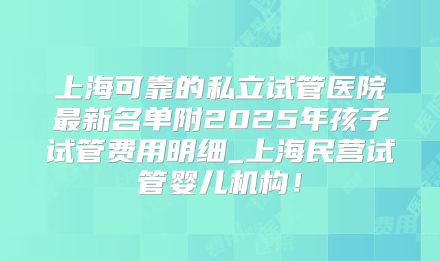 上海可靠的私立试管医院最新名单附2025年孩子试管费用明细_上海民营试管婴儿机构！