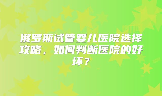 俄罗斯试管婴儿医院选择攻略,如何判断医院的好坏?