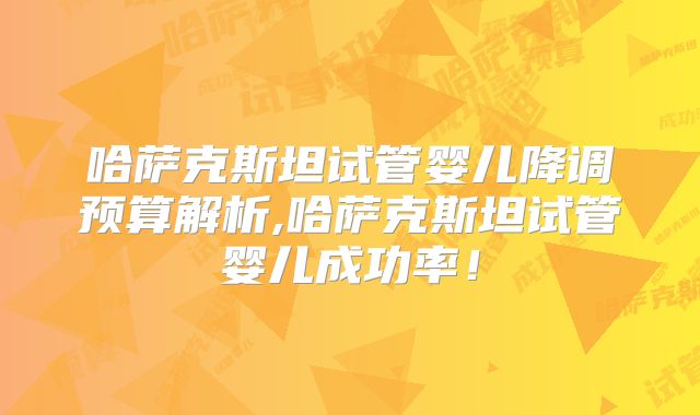 哈萨克斯坦试管婴儿降调预算解析,哈萨克斯坦试管婴儿成功率!