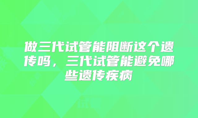 做三代试管能阻断这个遗传吗,三代试管能避免哪些遗传疾病