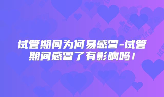 试管期间为何易感冒-试管期间感冒了有影响吗!