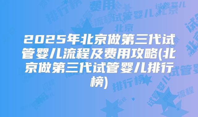 2025年北京做第三代试管婴儿流程及费用攻略(北京做第三代试管婴儿排行榜)