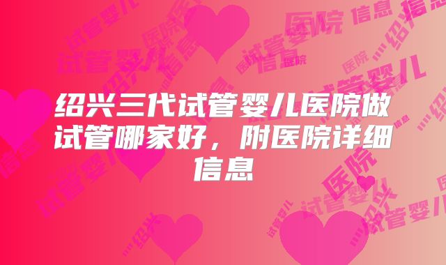 绍兴三代试管婴儿医院做试管哪家好,附医院详细信息