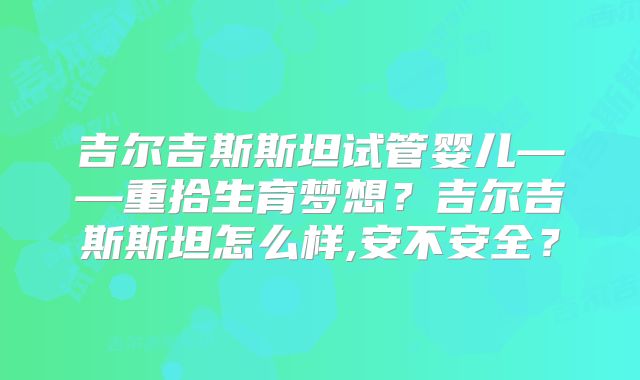 吉尔吉斯斯坦试管婴儿——重拾生育梦想？吉尔吉斯斯坦怎么样,安不安全？