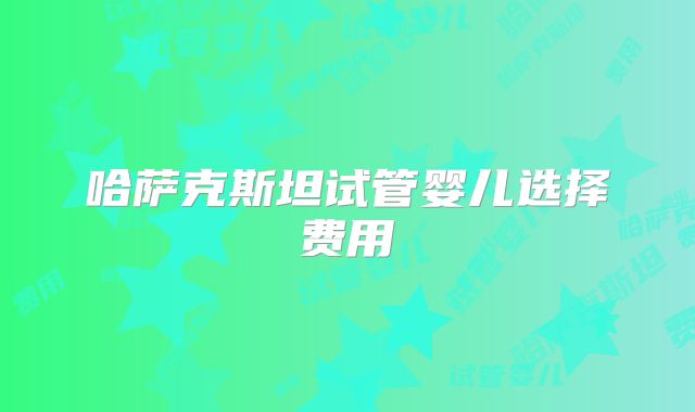 哈萨克斯坦试管婴儿选择费用