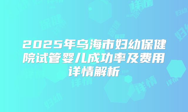 2025年乌海市妇幼保健院试管婴儿成功率及费用详情解析