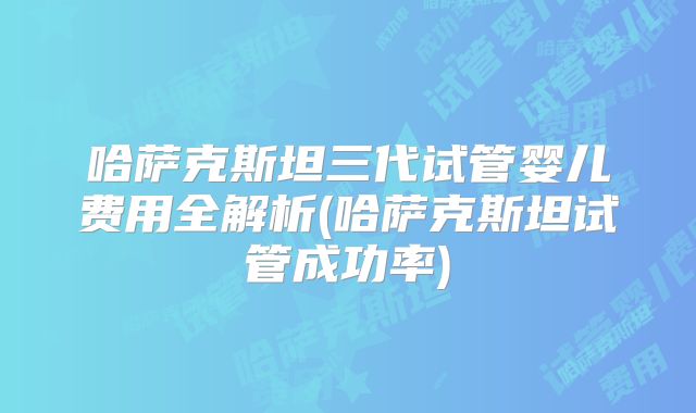 哈萨克斯坦三代试管婴儿费用全解析(哈萨克斯坦试管成功率)