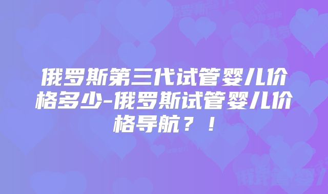俄罗斯第三代试管婴儿价格多少-俄罗斯试管婴儿价格导航?!