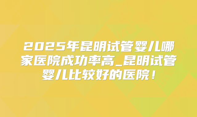 2025年昆明试管婴儿哪家医院成功率高_昆明试管婴儿比较好的医院!