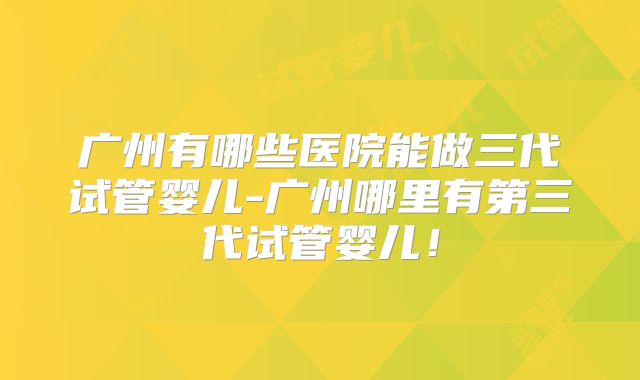 广州有哪些医院能做三代试管婴儿-广州哪里有第三代试管婴儿!