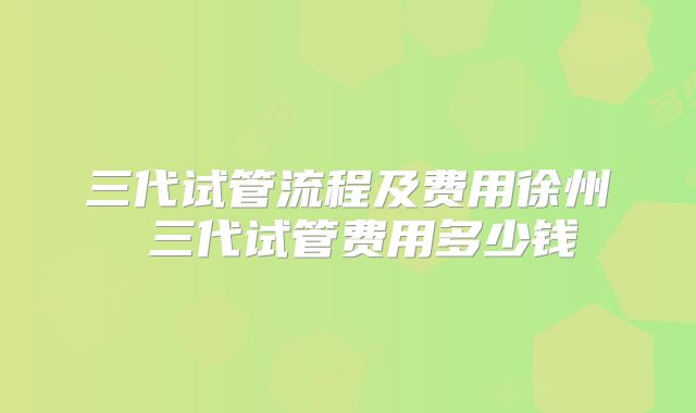 三代试管流程及费用徐州 三代试管费用多少钱