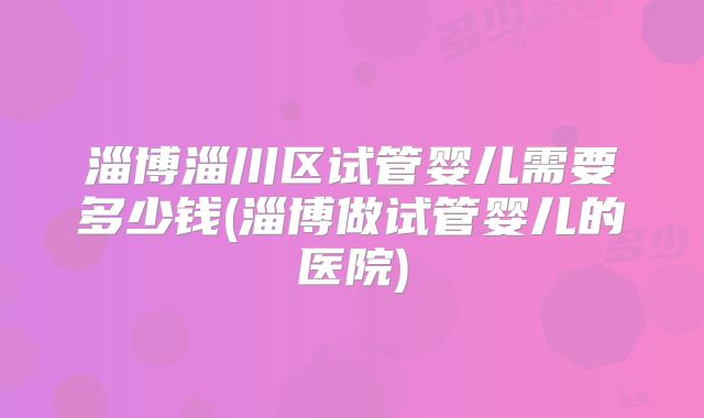 淄博淄川区试管婴儿需要多少钱(淄博做试管婴儿的医院)