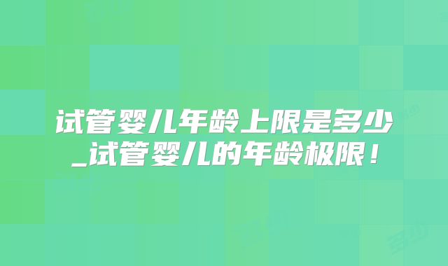 试管婴儿年龄上限是多少_试管婴儿的年龄极限!