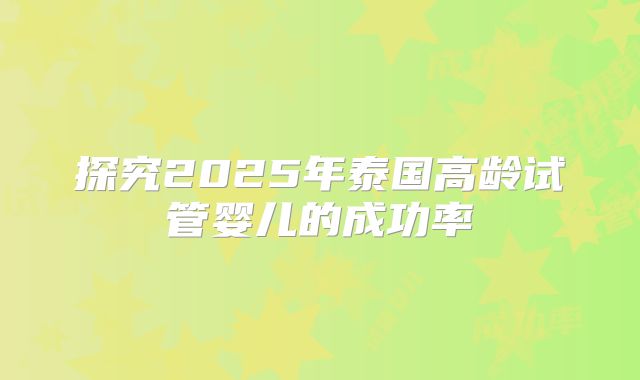探究2025年泰国高龄试管婴儿的成功率