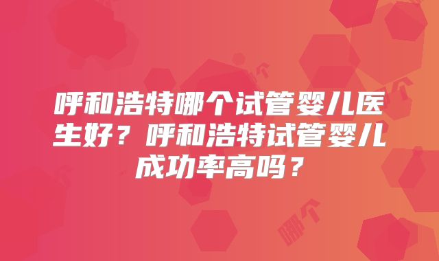呼和浩特哪个试管婴儿医生好?呼和浩特试管婴儿成功率高吗?