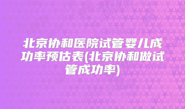 北京协和医院试管婴儿成功率预估表(北京协和做试管成功率)