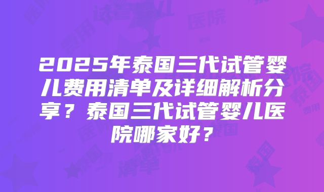2025年泰国三代试管婴儿费用清单及详细解析分享？泰国三代试管婴儿医院哪家好？