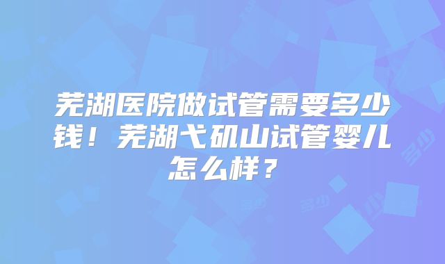芜湖医院做试管需要多少钱！芜湖弋矶山试管婴儿怎么样？