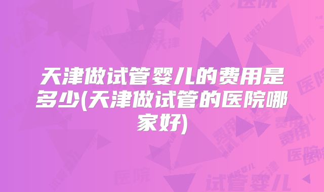 天津做试管婴儿的费用是多少(天津做试管的医院哪家好)