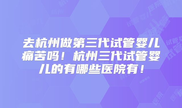 去杭州做第三代试管婴儿痛苦吗!杭州三代试管婴儿的有哪些医院有!