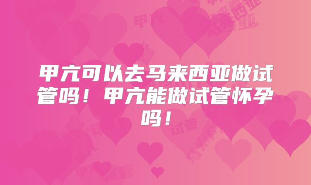 甲亢可以去马来西亚做试管吗！甲亢能做试管怀孕吗！