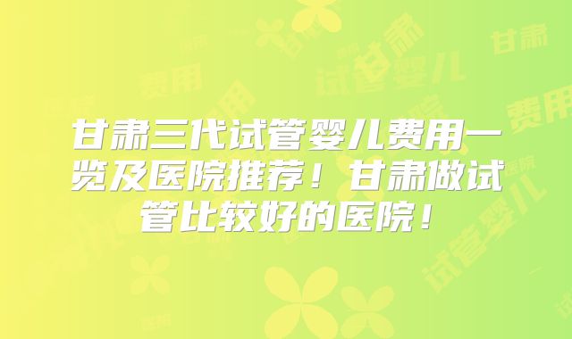 甘肃三代试管婴儿费用一览及医院推荐！甘肃做试管比较好的医院！