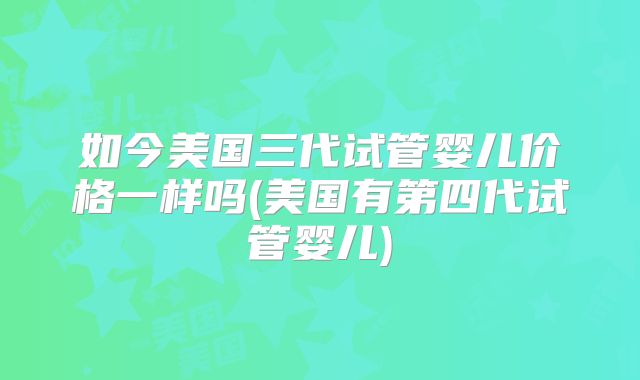 如今美国三代试管婴儿价格一样吗(美国有第四代试管婴儿)