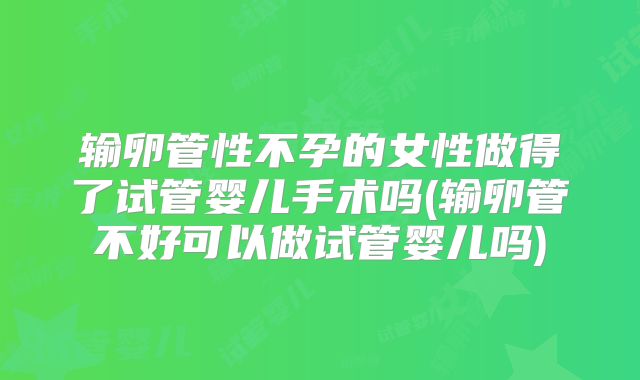输卵管性不孕的女性做得了试管婴儿手术吗(输卵管不好可以做试管婴儿吗)