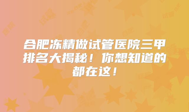 合肥冻精做试管医院三甲排名大揭秘！你想知道的都在这！