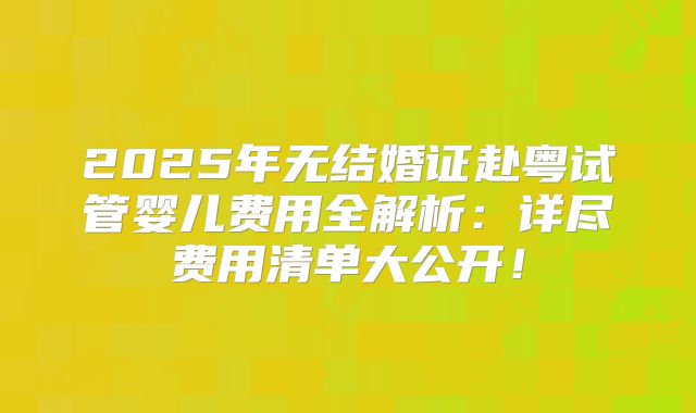 2025年无结婚证赴粤试管婴儿费用全解析:详尽费用清单大公开!