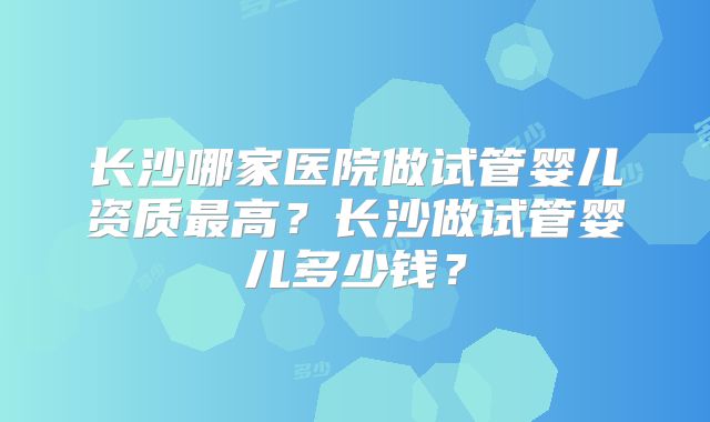 长沙哪家医院做试管婴儿资质最高?长沙做试管婴儿多少钱?