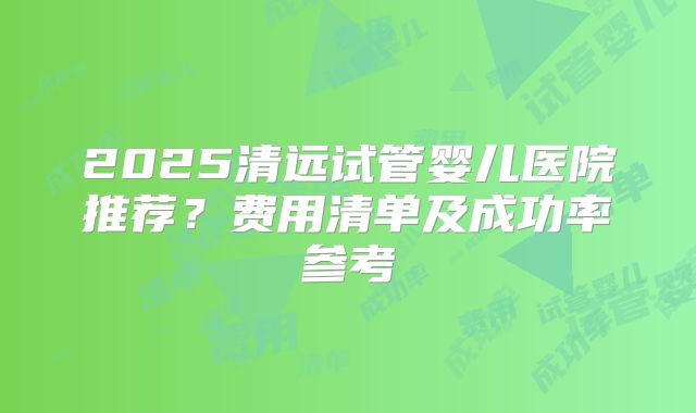 2025清远试管婴儿医院推荐？费用清单及成功率参考
